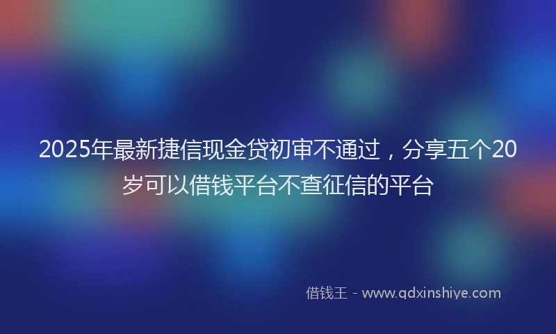 2025年最新捷信现金贷初审不通过，分享五个20岁可以借钱平台不查征信的平台