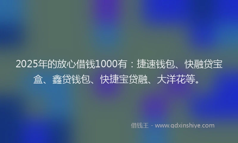 2025年的放心借钱1000有：捷速钱包、快融贷宝盒、鑫贷钱包、快捷宝贷融、大洋花等。