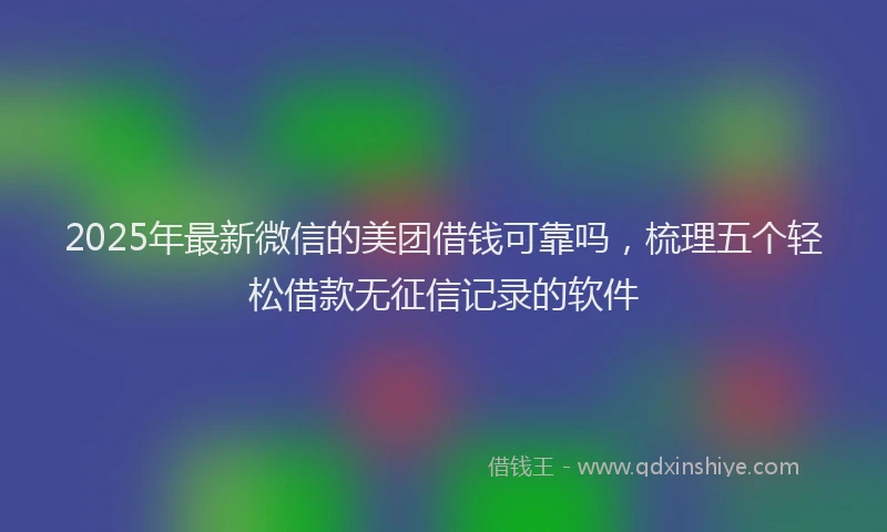 2025年最新微信的美团借钱可靠吗，梳理五个轻松借款无征信记录的软件