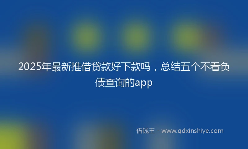 2025年最新推借贷款好下款吗，总结五个不看负债查询的app
