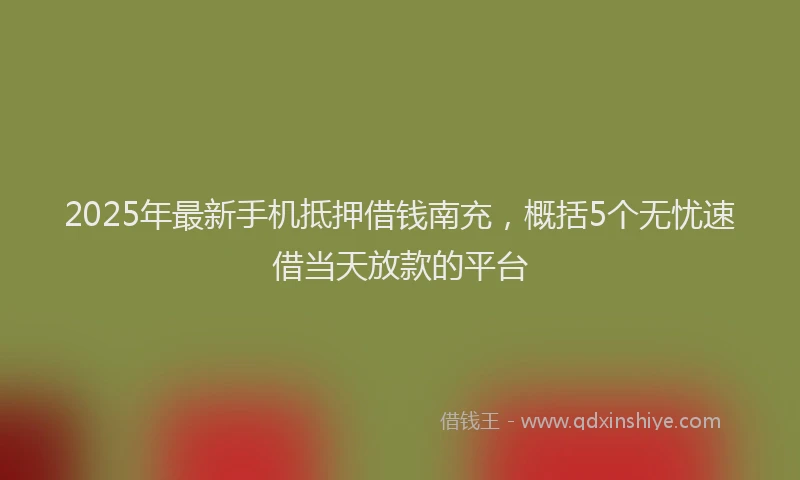 2025年最新手机抵押借钱南充，概括5个无忧速借当天放款的平台