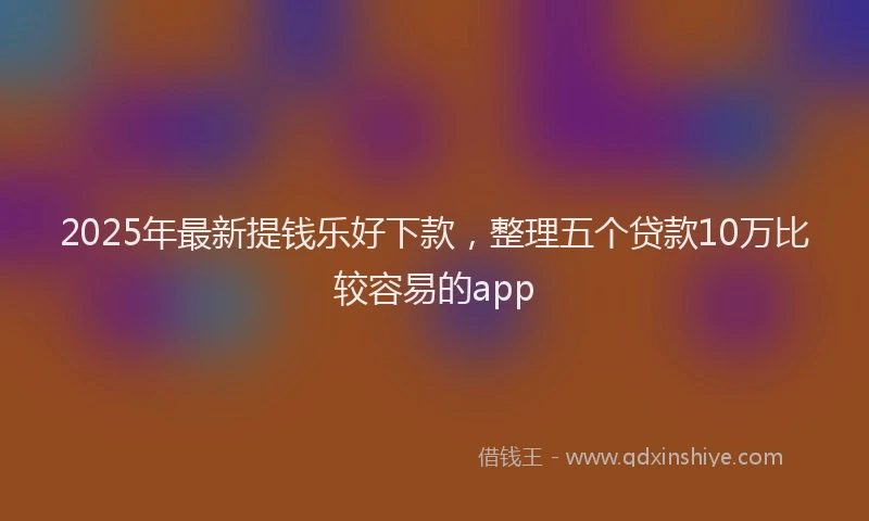 2025年最新提钱乐好下款，整理五个贷款10万比较容易的app