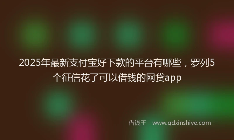2025年最新支付宝好下款的平台有哪些，罗列5个征信花了可以借钱的网贷app