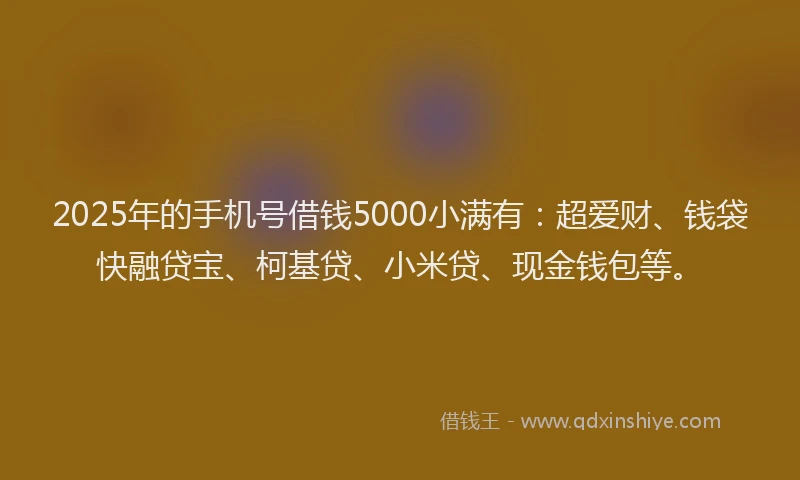 2025年的手机号借钱5000小满有：超爱财、钱袋快融贷宝、柯基贷、小米贷、现金钱包等。