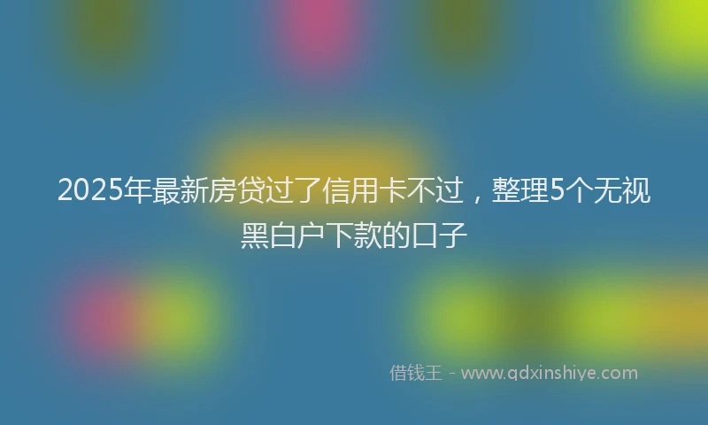 2025年最新房贷过了信用卡不过，整理5个无视黑白户下款的口子