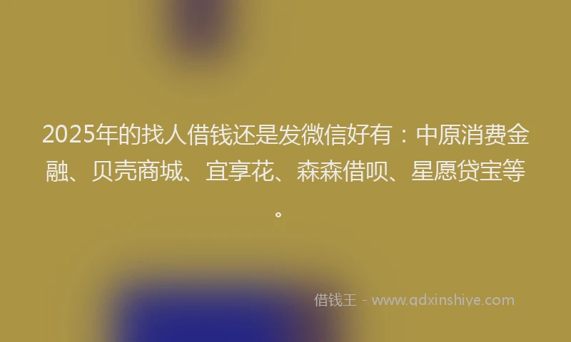 2025年的找人借钱还是发微信好有：中原消费金融、贝壳商城、宜享花、森森借呗、星愿贷宝等。