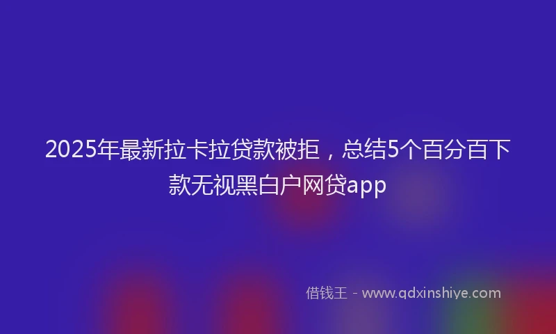 2025年最新拉卡拉贷款被拒，总结5个百分百下款无视黑白户网贷app