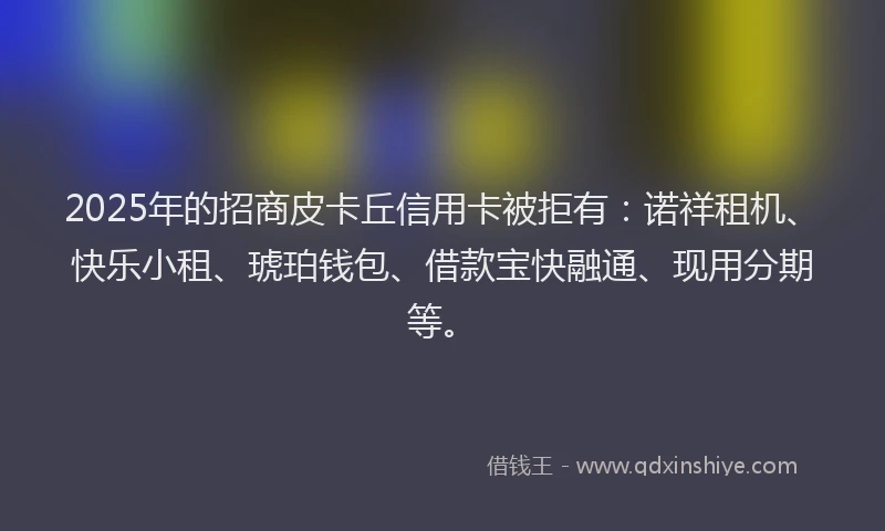 2025年的招商皮卡丘信用卡被拒有：诺祥租机、快乐小租、琥珀钱包、借款宝快融通、现用分期等。