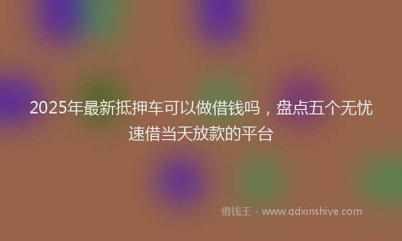 2025年最新抵押车可以做借钱吗，盘点五个无忧速借当天放款的平台