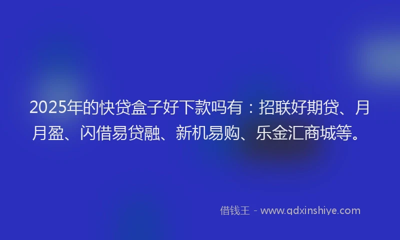 2025年的快贷盒子好下款吗有：招联好期贷、月月盈、闪借易贷融、新机易购、乐金汇商城等。