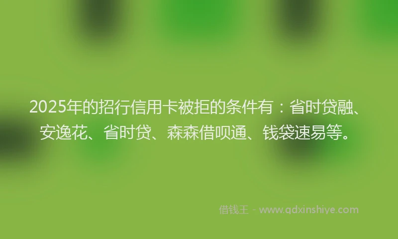 2025年的招行信用卡被拒的条件有：省时贷融、安逸花、省时贷、森森借呗通、钱袋速易等。