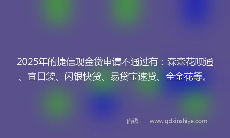 2025年的捷信现金贷申请不通过有：森森花呗通、宜口袋、闪银快贷、易贷宝速贷、全金花等。