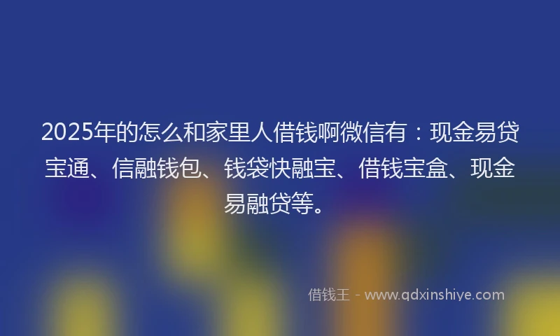 2025年的怎么和家里人借钱啊微信有：现金易贷宝通、信融钱包、钱袋快融宝、借钱宝盒、现金易融贷等。