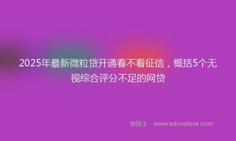 2025年最新微粒贷开通看不看征信，概括5个无视综合评分不足的网贷