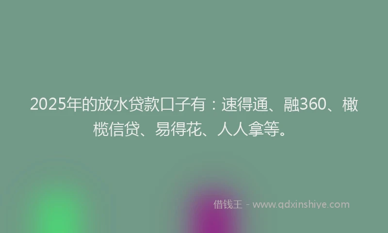 2025年的放水贷款口子有：速得通、融360、橄榄信贷、易得花、人人拿等。