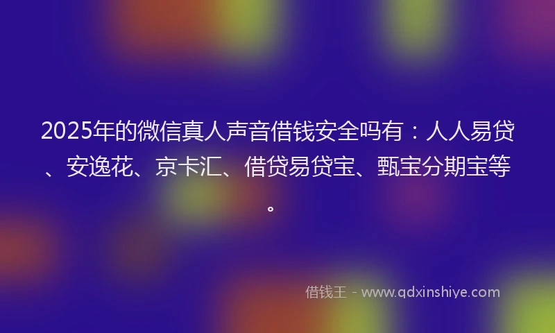 2025年的微信真人声音借钱安全吗有：人人易贷、安逸花、京卡汇、借贷易贷宝、甄宝分期宝等。