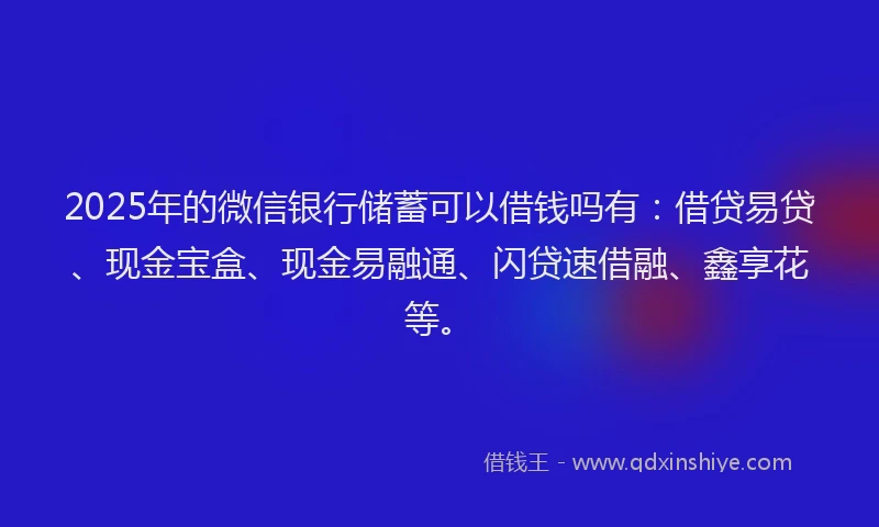 2025年的微信银行储蓄可以借钱吗有：借贷易贷、现金宝盒、现金易融通、闪贷速借融、鑫享花等。