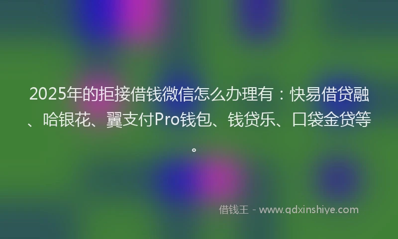 2025年的拒接借钱微信怎么办理有：快易借贷融、哈银花、翼支付Pro钱包、钱贷乐、口袋金贷等。