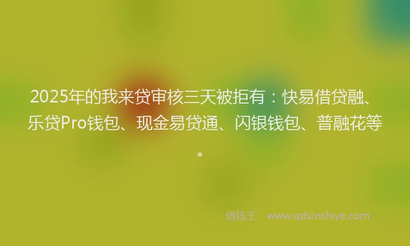2025年的我来贷审核三天被拒有：快易借贷融、乐贷Pro钱包、现金易贷通、闪银钱包、普融花等。
