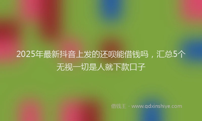 2025年最新抖音上发的还呗能借钱吗，汇总5个无视一切是人就下款口子