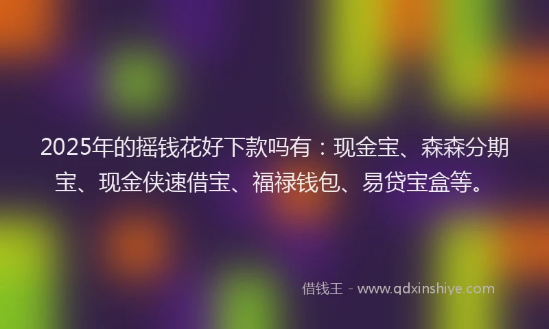 2025年的摇钱花好下款吗有：现金宝、森森分期宝、现金侠速借宝、福禄钱包、易贷宝盒等。