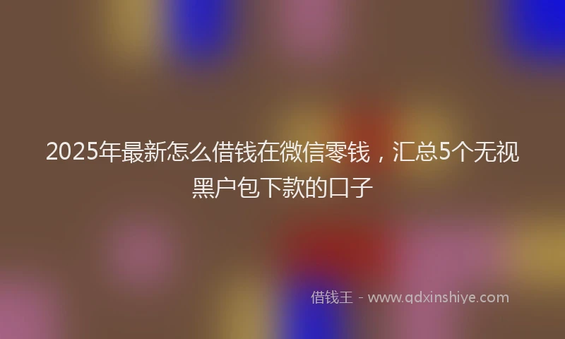 2025年最新怎么借钱在微信零钱，汇总5个无视黑户包下款的口子