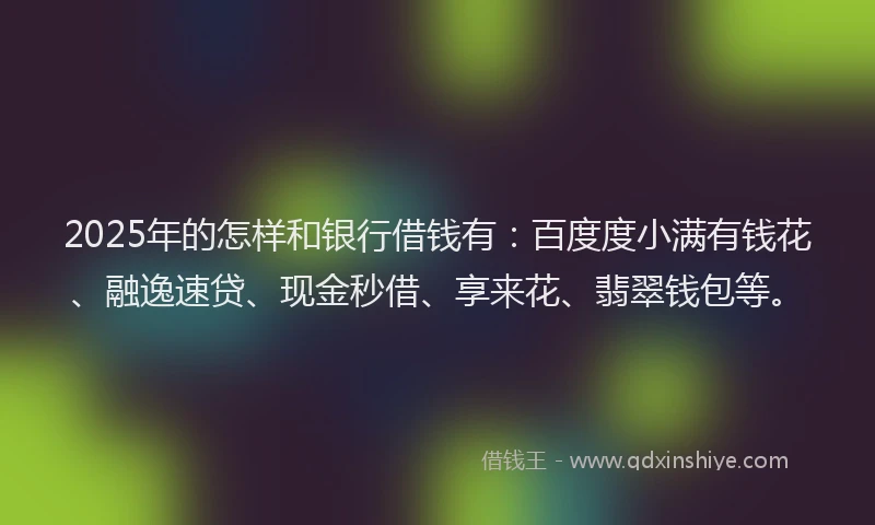 2025年的怎样和银行借钱有：百度度小满有钱花、融逸速贷、现金秒借、享来花、翡翠钱包等。