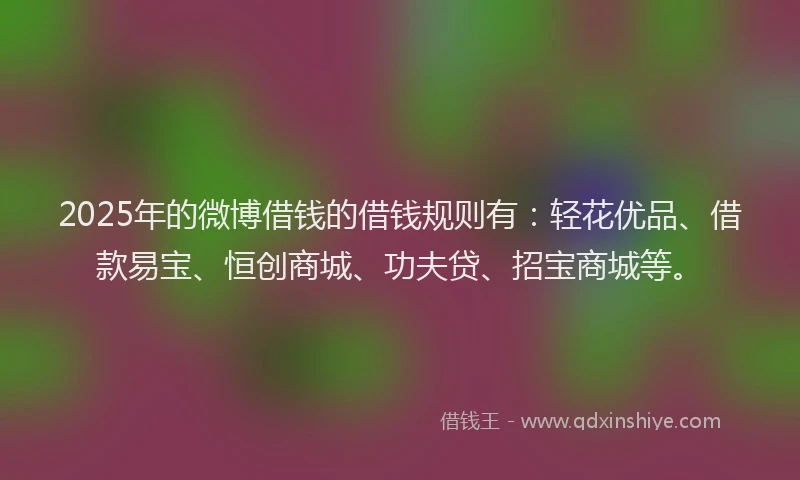 2025年的微博借钱的借钱规则有：轻花优品、借款易宝、恒创商城、功夫贷、招宝商城等。