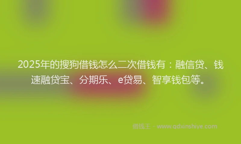 2025年的搜狗借钱怎么二次借钱有：融信贷、钱速融贷宝、分期乐、e贷易、智享钱包等。