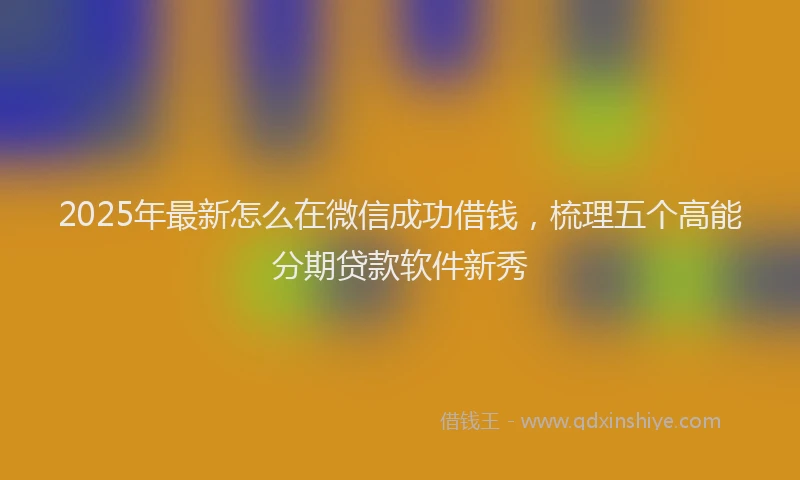 2025年最新怎么在微信成功借钱，梳理五个高能分期贷款软件新秀