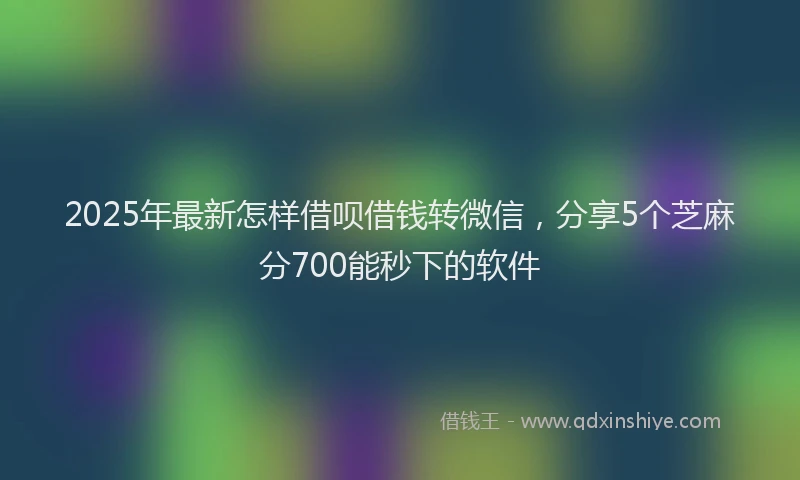 2025年最新怎样借呗借钱转微信，分享5个芝麻分700能秒下的软件