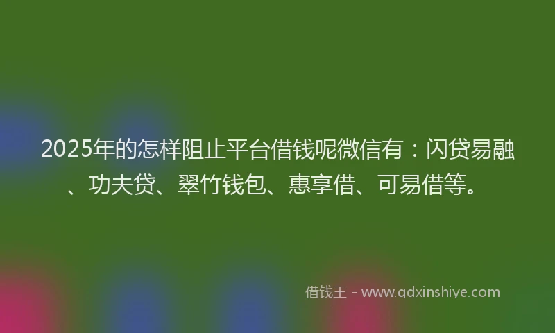 2025年的怎样阻止平台借钱呢微信有：闪贷易融、功夫贷、翠竹钱包、惠享借、可易借等。