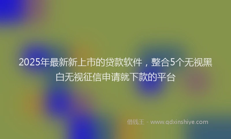 2025年最新新上市的贷款软件，整合5个无视黑白无视征信申请就下款的平台
