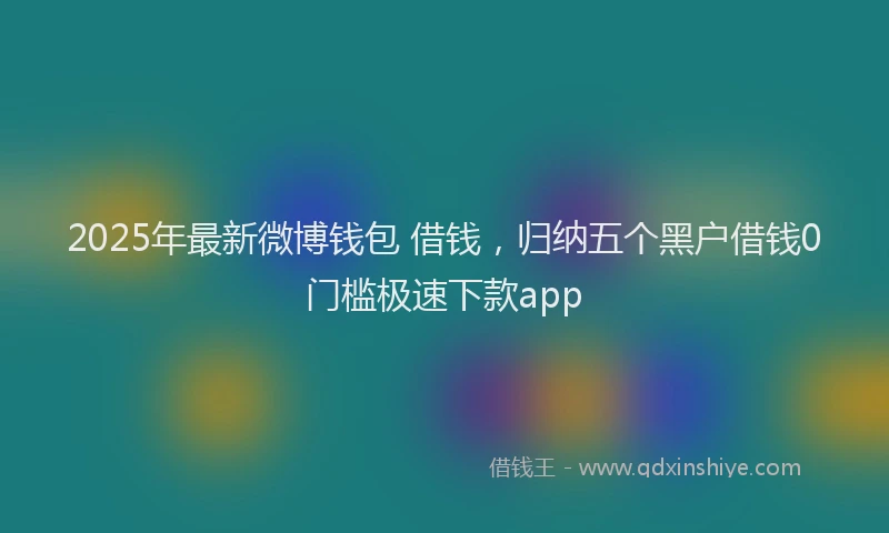 2025年最新微博钱包 借钱，归纳五个黑户借钱0门槛极速下款app