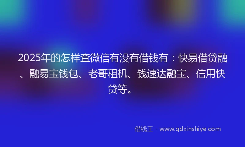 2025年的怎样查微信有没有借钱有：快易借贷融、融易宝钱包、老哥租机、钱速达融宝、信用快贷等。
