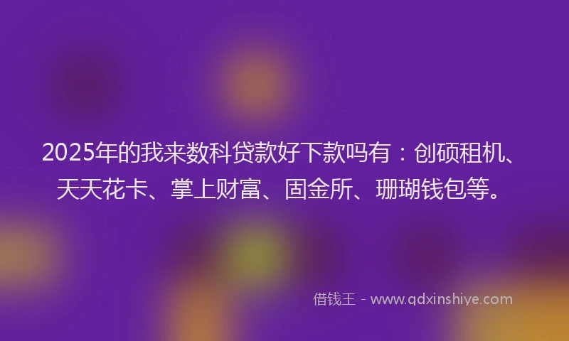 2025年的我来数科贷款好下款吗有：创硕租机、天天花卡、掌上财富、固金所、珊瑚钱包等。