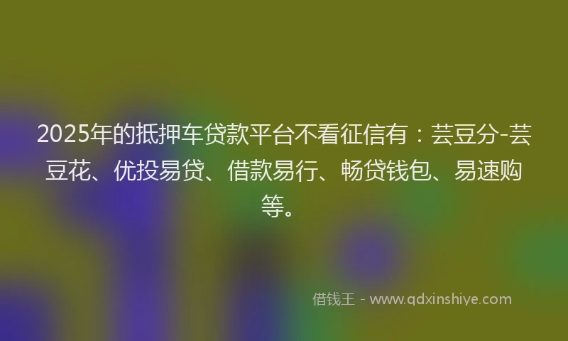 2025年的抵押车贷款平台不看征信有：芸豆分-芸豆花、优投易贷、借款易行、畅贷钱包、易速购等。