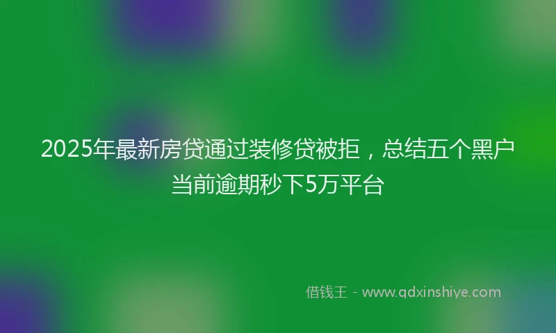 2025年最新房贷通过装修贷被拒，总结五个黑户当前逾期秒下5万平台