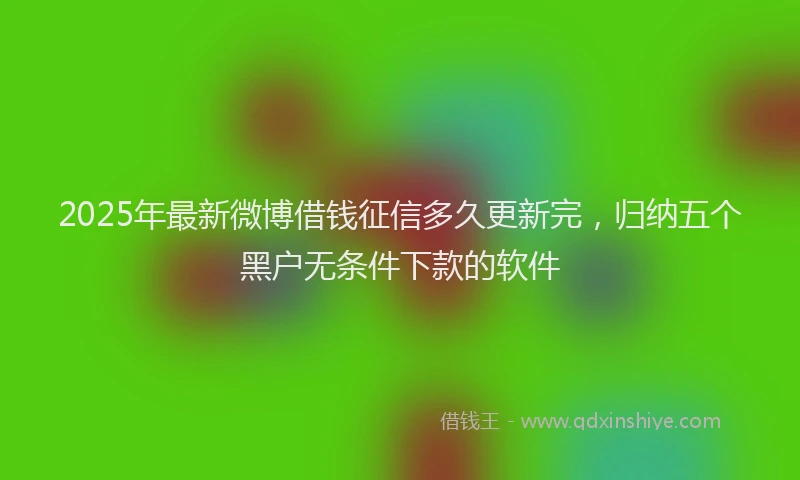 2025年最新微博借钱征信多久更新完，归纳五个黑户无条件下款的软件