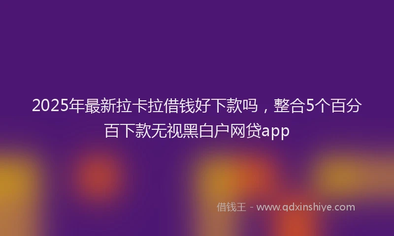 2025年最新拉卡拉借钱好下款吗，整合5个百分百下款无视黑白户网贷app