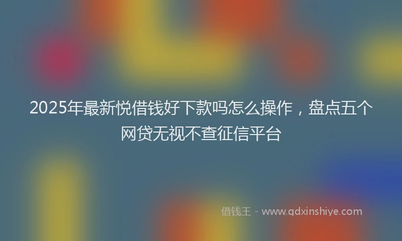 2025年最新悦借钱好下款吗怎么操作，盘点五个网贷无视不查征信平台