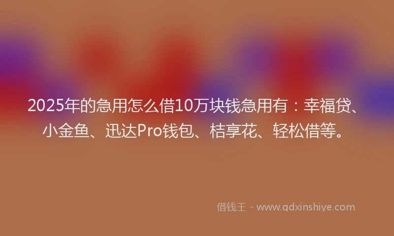 2025年的急用怎么借10万块钱急用有：幸福贷、小金鱼、迅达Pro钱包、桔享花、轻松借等。