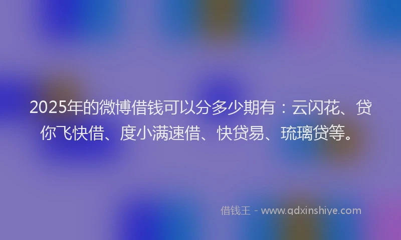 2025年的微博借钱可以分多少期有：云闪花、贷你飞快借、度小满速借、快贷易、琉璃贷等。