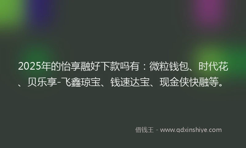 2025年的怡享融好下款吗有：微粒钱包、时代花、贝乐享-飞鑫琼宝、钱速达宝、现金侠快融等。
