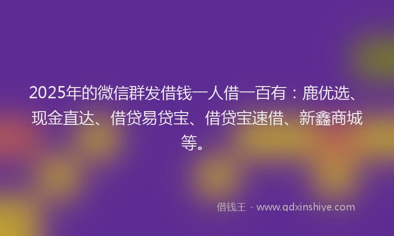 2025年的微信群发借钱一人借一百有：鹿优选、现金直达、借贷易贷宝、借贷宝速借、新鑫商城等。