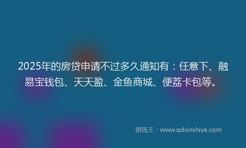 2025年的房贷申请不过多久通知有：任意下、融易宝钱包、天天盈、金鱼商城、便荔卡包等。
