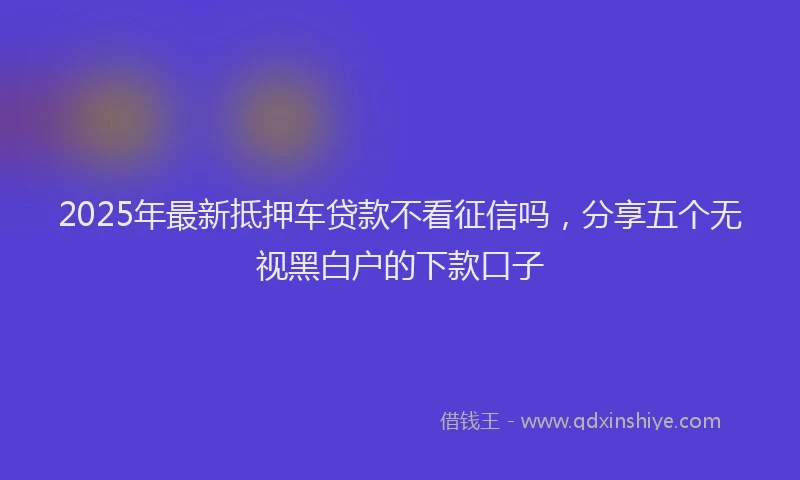 2025年最新抵押车贷款不看征信吗，分享五个无视黑白户的下款口子