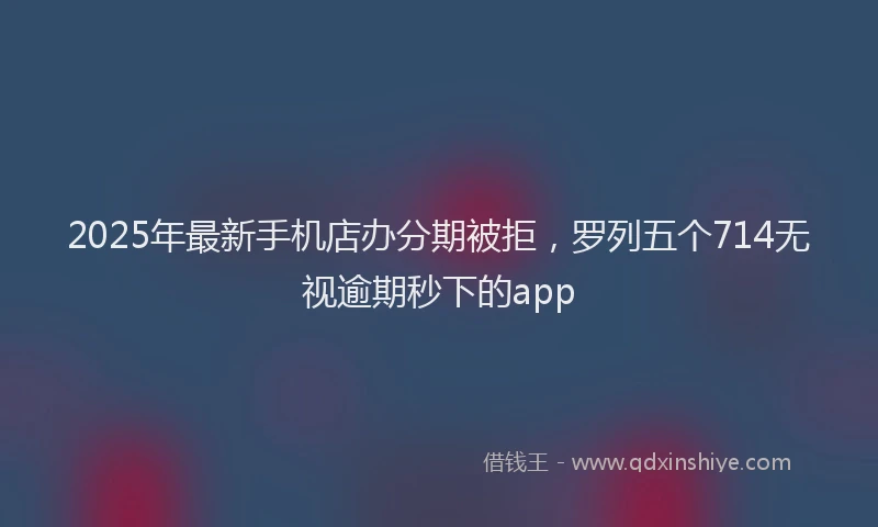 2025年最新手机店办分期被拒，罗列五个714无视逾期秒下的app