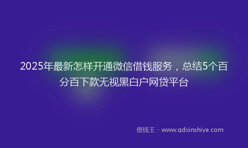 2025年最新怎样开通微信借钱服务，总结5个百分百下款无视黑白户网贷平台