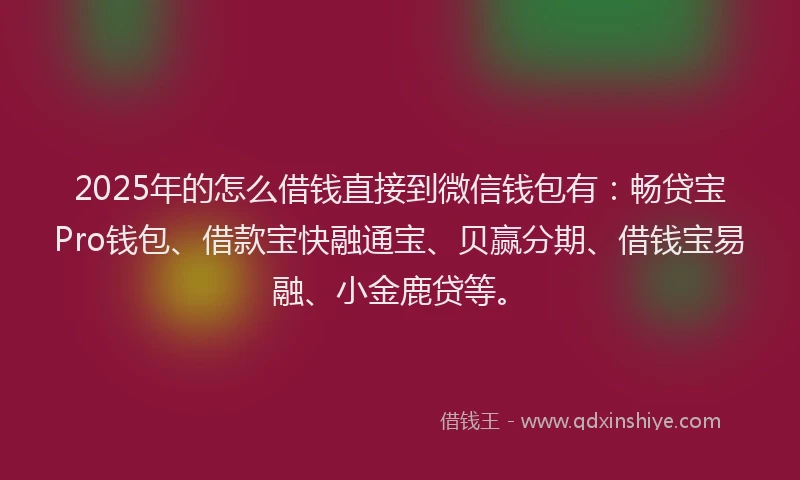 2025年的怎么借钱直接到微信钱包有：畅贷宝Pro钱包、借款宝快融通宝、贝赢分期、借钱宝易融、小金鹿贷等。
